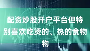 配资炒股开户平台但特别喜欢吃烫的、热的食物