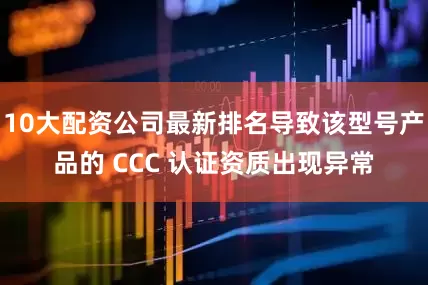 10大配资公司最新排名导致该型号产品的 CCC 认证资质出现异常