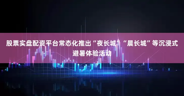 股票实盘配资平台常态化推出“夜长城”“晨长城”等沉浸式避暑体验活动