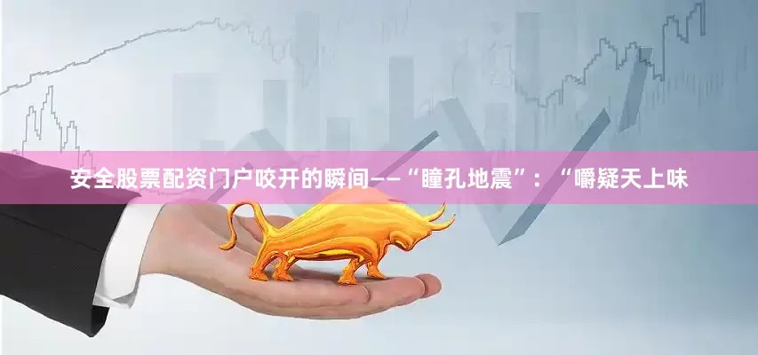 安全股票配资门户咬开的瞬间——“瞳孔地震”：“嚼疑天上味