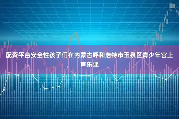 配资平台安全性孩子们在内蒙古呼和浩特市玉泉区青少年宫上声乐课